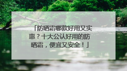 防晒霜哪款好用又实惠？十大公认好用的防晒霜，便宜又安全！