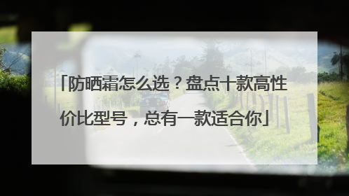防晒霜怎么选？盘点十款高性价比型号，总有一款适合你