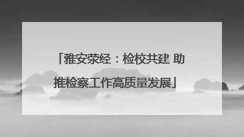 雅安荥经：检校共建 助推检察工作高质量发展