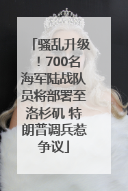 骚乱升级！700名海军陆战队员将部署至洛杉矶 特朗普调兵惹争议