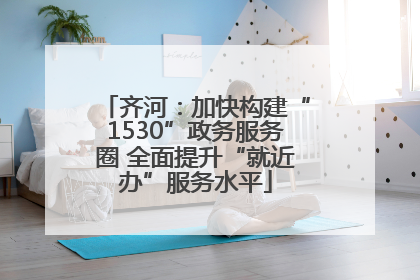 齐河：加快构建“1530”政务服务圈 全面提升“就近办”服务水平