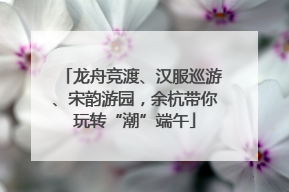 龙舟竞渡、汉服巡游、宋韵游园，余杭带你玩转“潮”端午