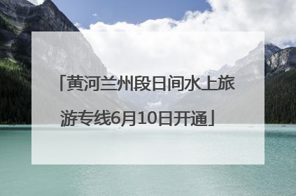 黄河兰州段日间水上旅游专线6月10日开通