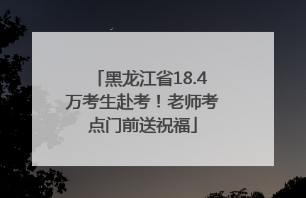黑龙江省18.4万考生赴考！老师考点门前送祝福