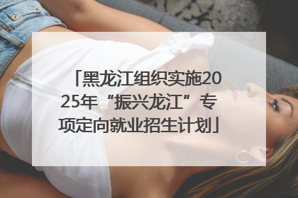黑龙江组织实施2025年“振兴龙江”专项定向就业招生计划