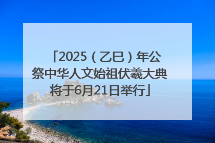 2025（乙巳）年公祭中华人文始祖伏羲大典将于6月21日举行
