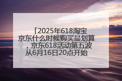 2025年618淘宝京东什么时候购买最划算，京东618活动第五波从6月16日20点开始最便宜优惠！