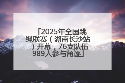 2025年全国跳绳联赛（湖南长沙站）开幕，76支队伍989人参与角逐