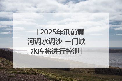 2025年汛前黄河调水调沙 三门峡水库将进行控泄