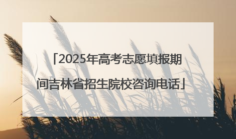 2025年高考志愿填报期间吉林省招生院校咨询电话