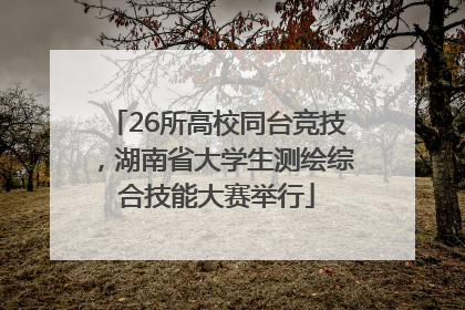 26所高校同台竞技，湖南省大学生测绘综合技能大赛举行