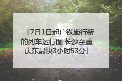 7月1日起广铁施行新的列车运行图 长沙至重庆东最快3小时53分