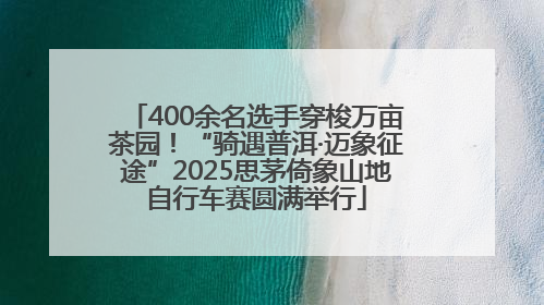 400余名选手穿梭万亩茶园！“骑遇普洱·迈象征途”2025思茅倚象山地自行车赛圆满举行